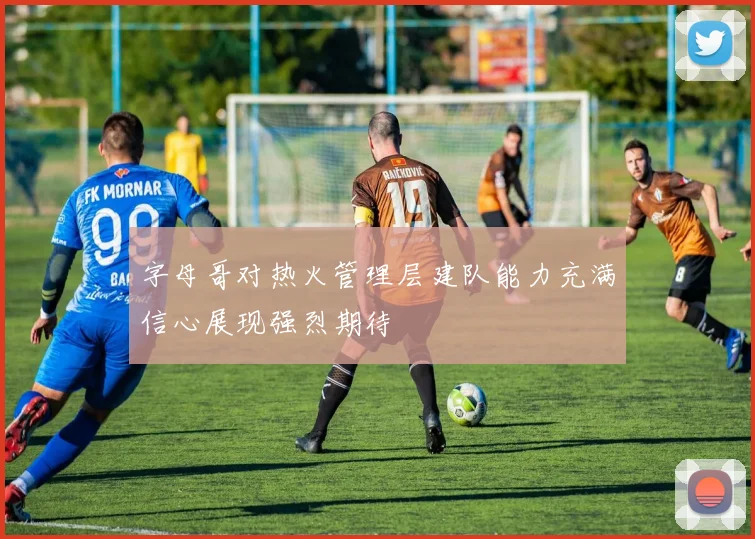 字母哥对热火管理层建队能力充满信心展现强烈期待