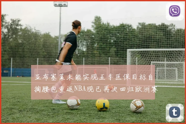 亚布塞莱未能实现五季医保目标自掏腰包重返NBA现已再次回归欧洲赛场