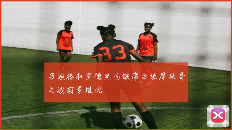 吕迪格和罗德里戈缺席合练摩纳哥之战前景堪忧