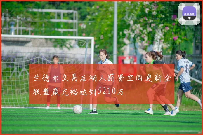 兰德尔交易后湖人薪资空间更新全联盟最充裕达到5210万