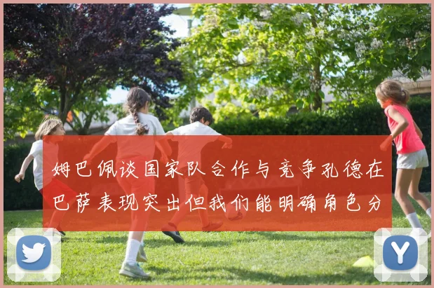 姆巴佩谈国家队合作与竞争孔德在巴萨表现突出但我们能明确角色分工