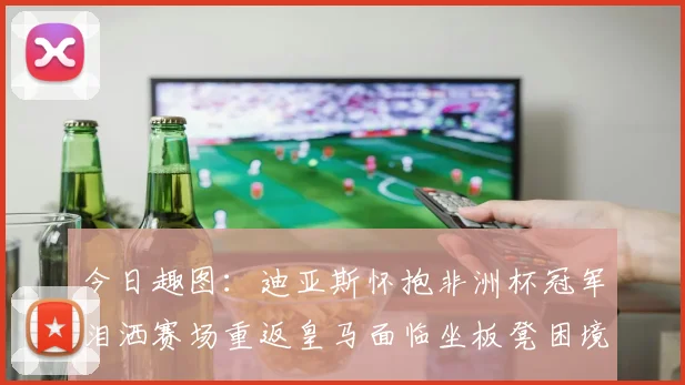 今日趣图：迪亚斯怀抱非洲杯冠军泪洒赛场重返皇马面临坐板凳困境