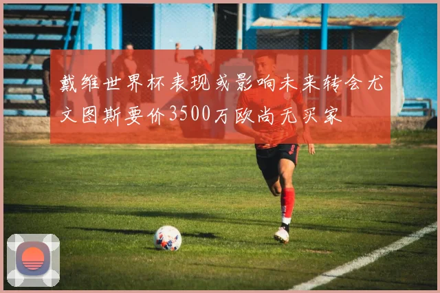 戴维世界杯表现或影响未来转会尤文图斯要价3500万欧尚无买家