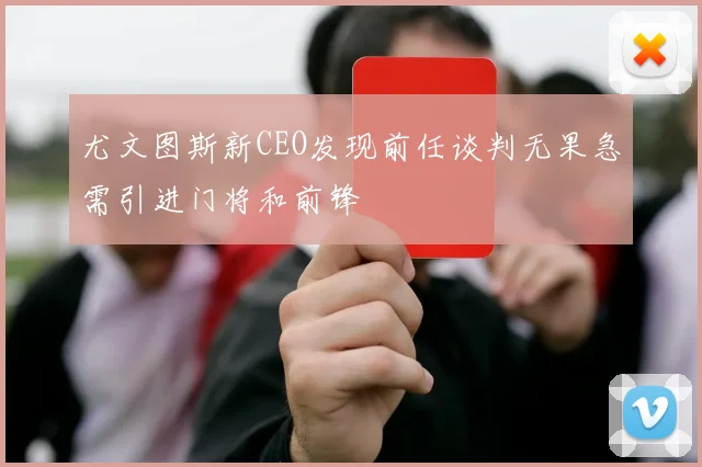 尤文图斯新CEO发现前任谈判无果急需引进门将和前锋