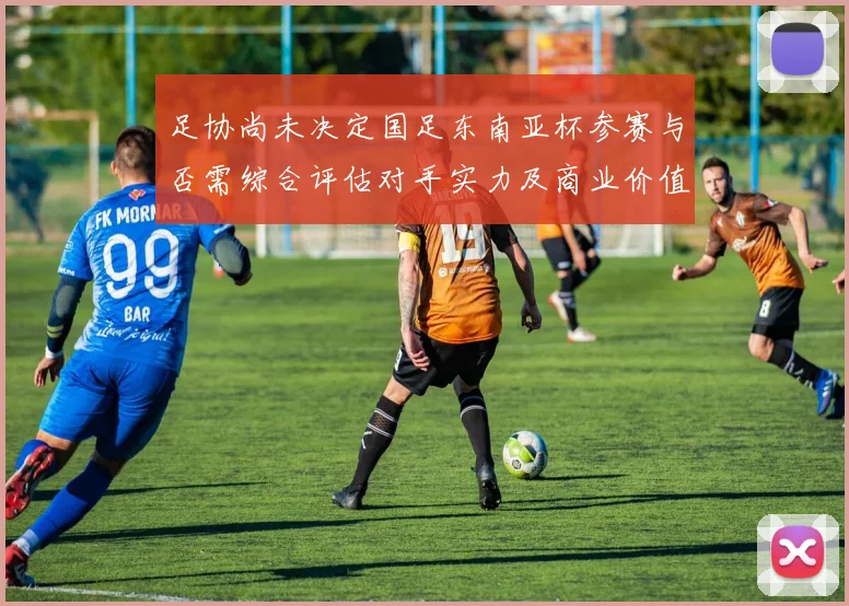 足协尚未决定国足东南亚杯参赛与否需综合评估对手实力及商业价值