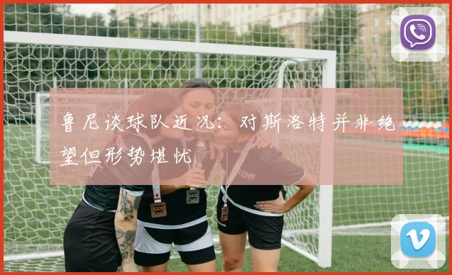 鲁尼谈球队近况：对斯洛特并非绝望但形势堪忧