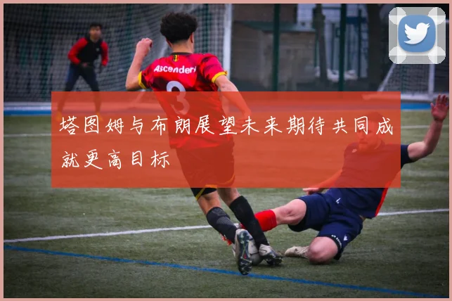 塔图姆与布朗展望未来期待共同成就更高目标