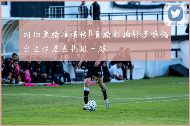 姆伯莫精准横传B费精彩抽射遗憾偏出立柱差点再进一球