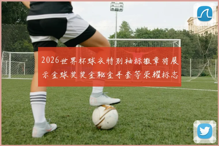 2026世界杯球衣特别袖标徽章将展示金球奖奖金靴金手套等荣耀标志