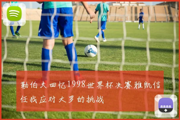 勒伯夫回忆1998世界杯决赛雅凯信任我应对大罗的挑战