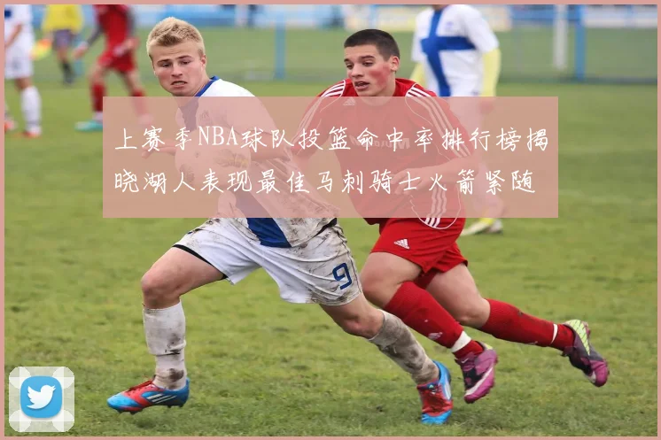 上赛季NBA球队投篮命中率排行榜揭晓湖人表现最佳马刺骑士火箭紧随其后
