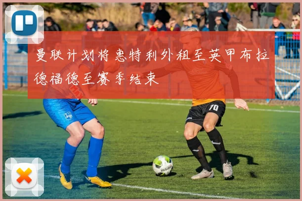 曼联计划将惠特利外租至英甲布拉德福德至赛季结束