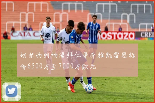 切尔西利物浦拜仁争夺雅凯雷恩标价6500万至7000万欧元