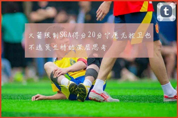 火箭限制SGA得分20分宁愿无控卫也不选莫兰特的深层思考