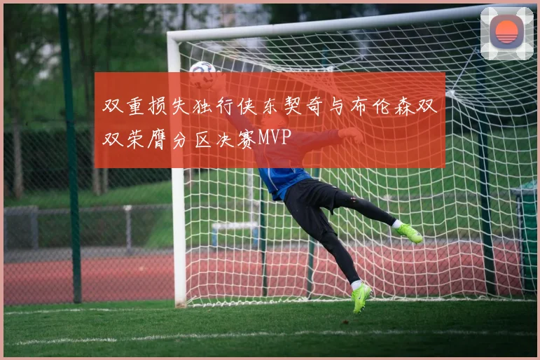 双重损失独行侠东契奇与布伦森双双荣膺分区决赛MVP