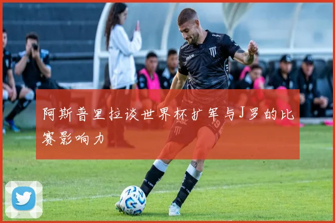 阿斯普里拉谈世界杯扩军与J罗的比赛影响力