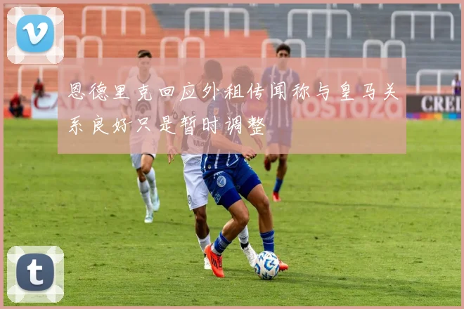 恩德里克回应外租传闻称与皇马关系良好只是暂时调整