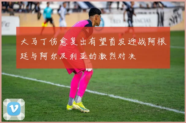 大马丁伤愈复出有望首发迎战阿根廷与阿尔及利亚的激烈对决