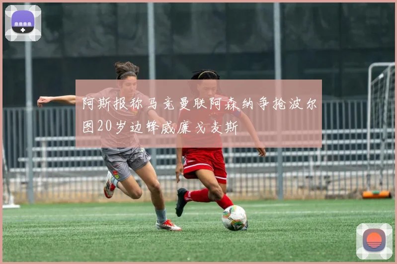 阿斯报称马竞曼联阿森纳争抢波尔图20岁边锋威廉戈麦斯