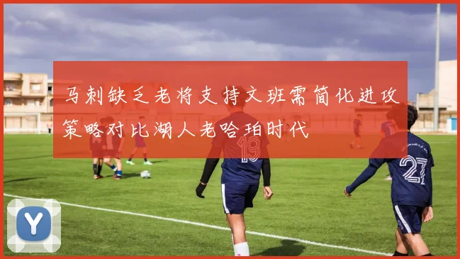 马刺缺乏老将支持文班需简化进攻策略对比湖人老哈珀时代