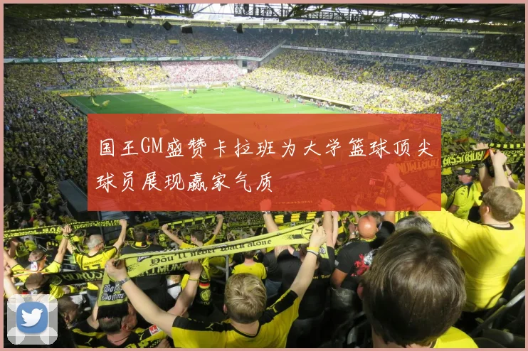 国王GM盛赞卡拉班为大学篮球顶尖球员展现赢家气质