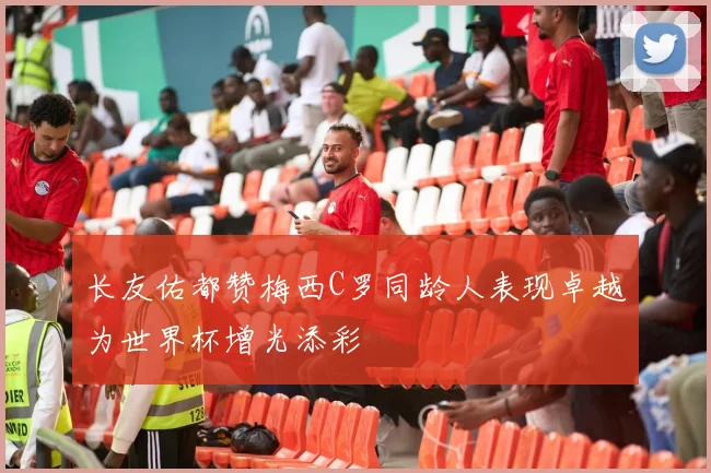 长友佑都赞梅西C罗同龄人表现卓越为世界杯增光添彩